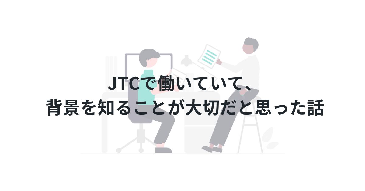 JTCで働いていて、背景を知ることが大切だと思った話